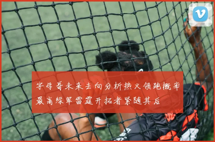 字母哥未来去向分析热火领跑概率最高绿军雷霆开拓者紧随其后