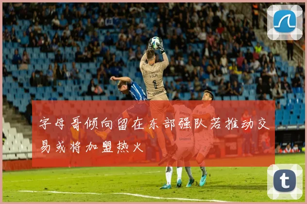 字母哥倾向留在东部强队若推动交易或将加盟热火