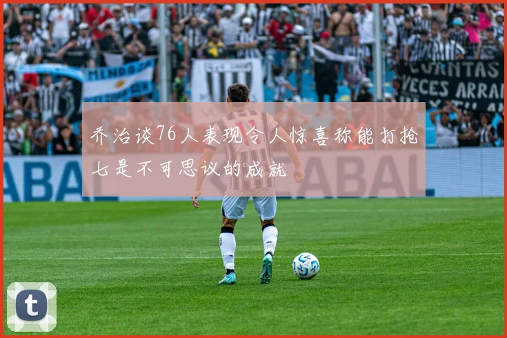 乔治谈76人表现令人惊喜称能打抢七是不可思议的成就