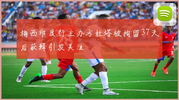 梅西印度行主办方杜塔被拘留37天后获释引发关注