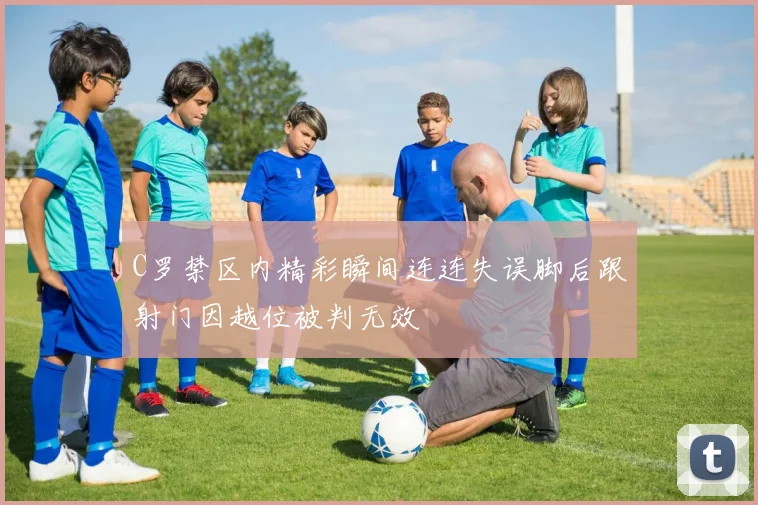 C罗禁区内精彩瞬间连连失误脚后跟射门因越位被判无效