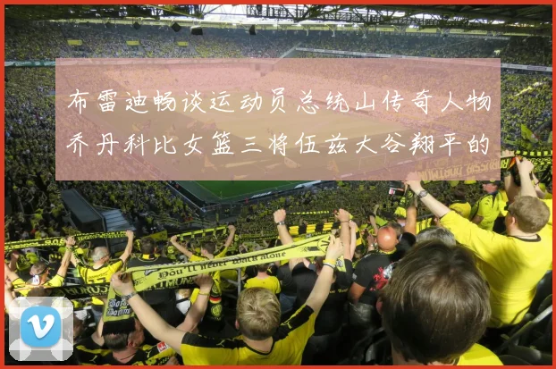 布雷迪畅谈运动员总统山传奇人物乔丹科比女篮三将伍兹大谷翔平的伟大成就