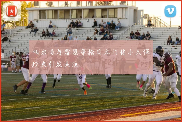 帕尔马与雷恩争抢日本门将小久保玲央引发关注